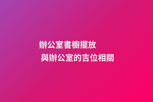 辦公室書櫥擺放    與辦公室的吉位相關